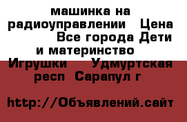 машинка на радиоуправлении › Цена ­ 1 000 - Все города Дети и материнство » Игрушки   . Удмуртская респ.,Сарапул г.